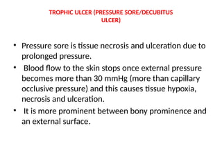 TROPHIC ULCER (PRESSURE SORE/DECUBITUS
ULCER)
• Pressure sore is tissue necrosis and ulceration due to
prolonged pressure.
• Blood flow to the skin stops once external pressure
becomes more than 30 mmHg (more than capillary
occlusive pressure) and this causes tissue hypoxia,
necrosis and ulceration.
• It is more prominent between bony prominence and
an external surface.
 