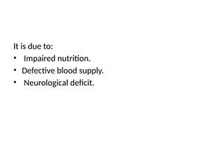 It is due to:
• Impaired nutrition.
• Defective blood supply.
• Neurological deficit.
 