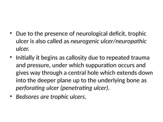 • Due to the presence of neurological deficit, trophic
ulcer is also called as neurogenic ulcer/neuropathic
ulcer.
• Initially it begins as callosity due to repeated trauma
and pressure, under which suppuration occurs and
gives way through a central hole which extends down
into the deeper plane up to the underlying bone as
perforating ulcer (penetrating ulcer).
• Bedsores are trophic ulcers.
 