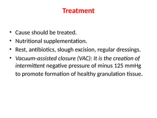 Treatment
• Cause should be treated.
• Nutritional supplementation.
• Rest, antibiotics, slough excision, regular dressings.
• Vacuum-assisted closure (VAC): It is the creation of
intermittent negative pressure of minus 125 mmHg
to promote formation of healthy granulation tissue.
 