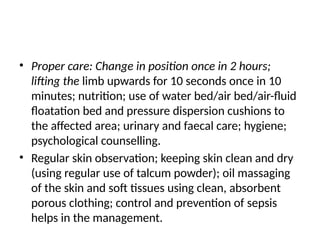• Proper care: Change in position once in 2 hours;
lifting the limb upwards for 10 seconds once in 10
minutes; nutrition; use of water bed/air bed/air-fluid
floatation bed and pressure dispersion cushions to
the affected area; urinary and faecal care; hygiene;
psychological counselling.
• Regular skin observation; keeping skin clean and dry
(using regular use of talcum powder); oil massaging
of the skin and soft tissues using clean, absorbent
porous clothing; control and prevention of sepsis
helps in the management.
 