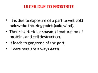 ULCER DUE TO FROSTBITE
• It is due to exposure of a part to wet cold
below the freezing point (cold wind).
• There is arteriolar spasm, denaturation of
proteins and cell destruction.
• It leads to gangrene of the part.
• Ulcers here are always deep.
 