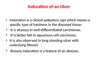 Induration of an Ulcer
• Induration is a clinical palpatory sign which means a
specific type of hardness in the diseased tissue.
• It is obvious in well-differentiated carcinomas.
• It is better felt in squamous cell carcinoma.
• It is also observed in long standing ulcer with
underlying fibrosis
• Brawny induration is a feature of an abscess.
 