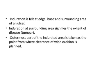 • Induration is felt at edge, base and surrounding area
of an ulcer.
• Induration at surrounding area signifies the extent of
disease (tumour).
• Outermost part of the indurated area is taken as the
point from where clearance of wide excision is
planned.
 