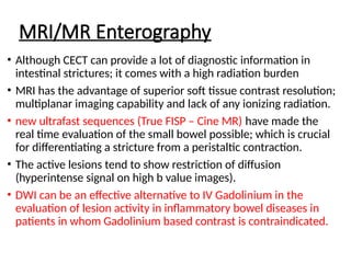 MRI/MR Enterography
• Although CECT can provide a lot of diagnostic information in
intestinal strictures; it comes with a high radiation burden
• MRI has the advantage of superior soft tissue contrast resolution;
multiplanar imaging capability and lack of any ionizing radiation.
• new ultrafast sequences (True FISP – Cine MR) have made the
real time evaluation of the small bowel possible; which is crucial
for differentiating a stricture from a peristaltic contraction.
• The active lesions tend to show restriction of diffusion
(hyperintense signal on high b value images).
• DWI can be an effective alternative to IV Gadolinium in the
evaluation of lesion activity in inflammatory bowel diseases in
patients in whom Gadolinium based contrast is contraindicated.
 