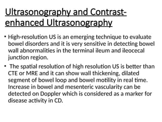 Ultrasonography and Contrast-
enhanced Ultrasonography
• High-resolution US is an emerging technique to evaluate
bowel disorders and it is very sensitive in detecting bowel
wall abnormalities in the terminal ileum and ileocecal
junction region.
• The spatial resolution of high resolution US is better than
CTE or MRE and it can show wall thickening, dilated
segment of bowel loop and bowel motility in real time.
Increase in bowel and mesenteric vascularity can be
detected on Doppler which is considered as a marker for
disease activity in CD.
 