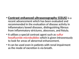 • Contrast enhanced ultrasonography (CEUS) is a
recent advancement which has been evaluated and
recommended in the evaluation of disease activity in
inflammatory bowel diseases, distinguishing fibrous
from inflammatory strictures, abscesses, and fistula.
• It utilizes a special contrast agent such as sulfur
hexafluoride microbubbles which is given intravenously
to look for areas of abnormal enhancement.
• It can be used even in patients with renal impairment
as the mode of excretion is via breath.
 