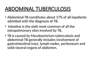 ABDOMINAL TUBERCULOSIS
• Abdominal TB constitutes about 17% of all inpatients
admitted with the diagnosis of TB.
• Intestine is the sixth most common of all the
extrapulmonary sites involved by TB.
• TB is caused by Mycobacterium tuberculosis and
abdominal TB generally includes involvement of
gastrointestinal tract, lymph nodes, peritoneum and
solid visceral organs of abdomen.
 