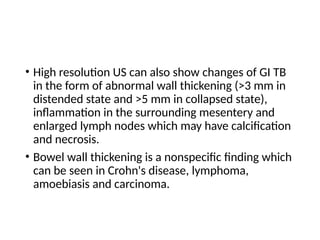 • High resolution US can also show changes of GI TB
in the form of abnormal wall thickening (>3 mm in
distended state and >5 mm in collapsed state),
inflammation in the surrounding mesentery and
enlarged lymph nodes which may have calcification
and necrosis.
• Bowel wall thickening is a nonspecific finding which
can be seen in Crohn's disease, lymphoma,
amoebiasis and carcinoma.
 
