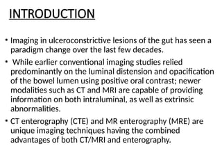 INTRODUCTION
• Imaging in ulceroconstrictive lesions of the gut has seen a
paradigm change over the last few decades.
• While earlier conventional imaging studies relied
predominantly on the luminal distension and opacification
of the bowel lumen using positive oral contrast; newer
modalities such as CT and MRI are capable of providing
information on both intraluminal, as well as extrinsic
abnormalities.
• CT enterography (CTE) and MR enterography (MRE) are
unique imaging techniques having the combined
advantages of both CT/MRI and enterography.
 