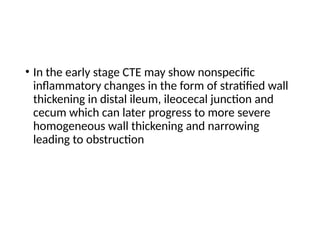 • In the early stage CTE may show nonspecific
inflammatory changes in the form of stratified wall
thickening in distal ileum, ileocecal junction and
cecum which can later progress to more severe
homogeneous wall thickening and narrowing
leading to obstruction
 