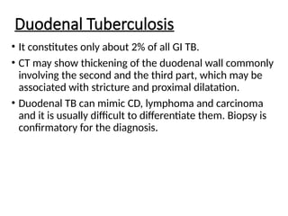 Duodenal Tuberculosis
• It constitutes only about 2% of all GI TB.
• CT may show thickening of the duodenal wall commonly
involving the second and the third part, which may be
associated with stricture and proximal dilatation.
• Duodenal TB can mimic CD, lymphoma and carcinoma
and it is usually difficult to differentiate them. Biopsy is
confirmatory for the diagnosis.
 