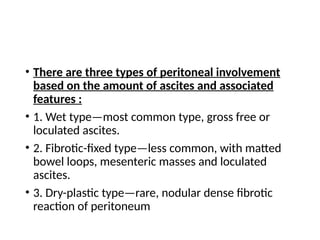• There are three types of peritoneal involvement
based on the amount of ascites and associated
features :
• 1. Wet type—most common type, gross free or
loculated ascites.
• 2. Fibrotic-fixed type—less common, with matted
bowel loops, mesenteric masses and loculated
ascites.
• 3. Dry-plastic type—rare, nodular dense fibrotic
reaction of peritoneum
 