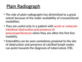 Plain Radiograph
• The role of plain radiographs has diminished to a great
extent because of the wider availability of crosssectional
modalities.
• They are useful only in a patient with acute or subacute
intestinal obstruction,and presence of
pneumoperitoneum when they are often the first line
modality.
• Enteroliths can be seen sometimes proximal to the site
of obstruction and presence of calcified lymph nodes
can point towards the diagnosis of tuberculosis (TB).
 