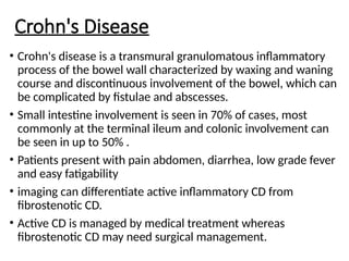 Crohn's Disease
• Crohn's disease is a transmural granulomatous inflammatory
process of the bowel wall characterized by waxing and waning
course and discontinuous involvement of the bowel, which can
be complicated by fistulae and abscesses.
• Small intestine involvement is seen in 70% of cases, most
commonly at the terminal ileum and colonic involvement can
be seen in up to 50% .
• Patients present with pain abdomen, diarrhea, low grade fever
and easy fatigability
• imaging can differentiate active inflammatory CD from
fibrostenotic CD.
• Active CD is managed by medical treatment whereas
fibrostenotic CD may need surgical management.
 
