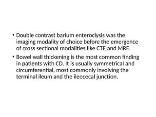 • Double contrast barium enteroclysis was the
imaging modality of choice before the emergence
of cross sectional modalities like CTE and MRE.
• Bowel wall thickening is the most common finding
in patients with CD. It is usually symmetrical and
circumferential, most commonly involving the
terminal ileum and the ileocecal junction.
 