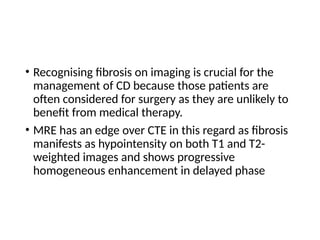 • Recognising fibrosis on imaging is crucial for the
management of CD because those patients are
often considered for surgery as they are unlikely to
benefit from medical therapy.
• MRE has an edge over CTE in this regard as fibrosis
manifests as hypointensity on both T1 and T2-
weighted images and shows progressive
homogeneous enhancement in delayed phase
 