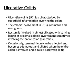 Ulcerative Colitis
• Ulcerative colitis (UC) is a characterized by
superficial inflammation involving the colon.
• The colonic involvement in UC is symmetric and
contiguous.
• Rectum is involved in almost all cases with varying
length of proximal colonic involvement sometimes
involving the entire colon (pancolitis)
• Occasionally, terminal ileum can be affected and
becomes edematous and dilated when the entire
colon is involved and is called backwash ileitis
 