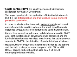 • Single contrast BMFT is usually performed with barium
suspension having 66% w/v barium.
• The major drawback in the evaluation of intestinal strictures by
BMFT is the differentiation of a true stricture from a transient
peristaltic contraction.
• In order to alleviate this drawback, enteroclysis (small bowel
enema) came into practice; wherein the small bowel lumen is
distended through a nasojejunal tube and using diluted barium.
• Enteroclysis yielded superior mucosal details compared to BMFT.
Also, as the distension of bowel lumen was controlled and the
luminal distension was visualized in real-time; this technique was
superior to BMFT in the detection of subtle intestinal strictures.
• However, this technique entails ionizing radiation to the patient
and the yield is also poor when compared with CTE or MRE.
Hence, barium studies should be used only if CT or MR
enterography is not available.
 