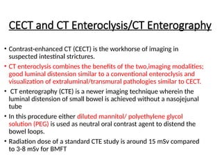 CECT and CT Enteroclysis/CT Enterography
• Contrast-enhanced CT (CECT) is the workhorse of imaging in
suspected intestinal strictures.
• CT enteroclysis combines the benefits of the two,imaging modalities;
good luminal distension similar to a conventional enteroclysis and
visualization of extraluminal/transmural pathologies similar to CECT.
• CT enterography (CTE) is a newer imaging technique wherein the
luminal distension of small bowel is achieved without a nasojejunal
tube
• In this procedure either diluted mannitol/ polyethylene glycol
solution (PEG) is used as neutral oral contrast agent to distend the
bowel loops.
• Radiation dose of a standard CTE study is around 15 mSv compared
to 3-8 mSv for BMFT
 