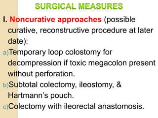 I. Noncurative approaches (possible
curative, reconstructive procedure at later
date):
a)Temporary loop colostomy for
decompression if toxic megacolon present
without perforation.
b)Subtotal colectomy, ileostomy, &
Hartmann’s pouch.
c)Colectomy with ileorectal anastomosis.
 