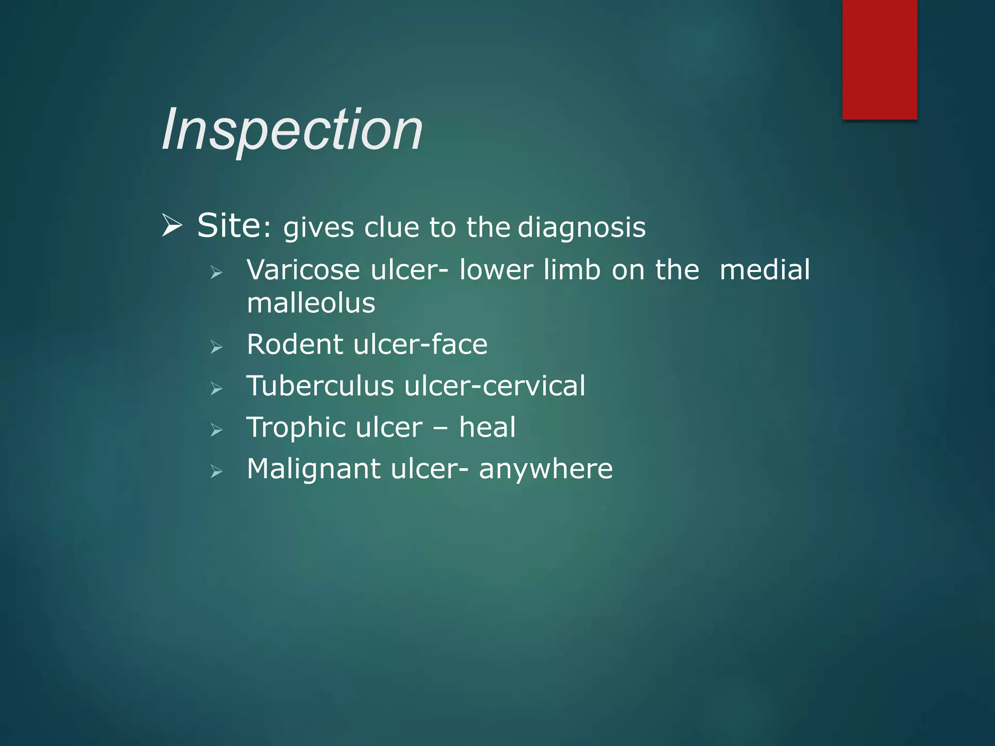 Inspection
 Site: gives clue to the diagnosis
 Varicose ulcer- lower limb on the medial
malleolus
 Rodent ulcer-face
 Tuberculus ulcer-cervical
 Trophic ulcer – heal
 Malignant ulcer- anywhere
 