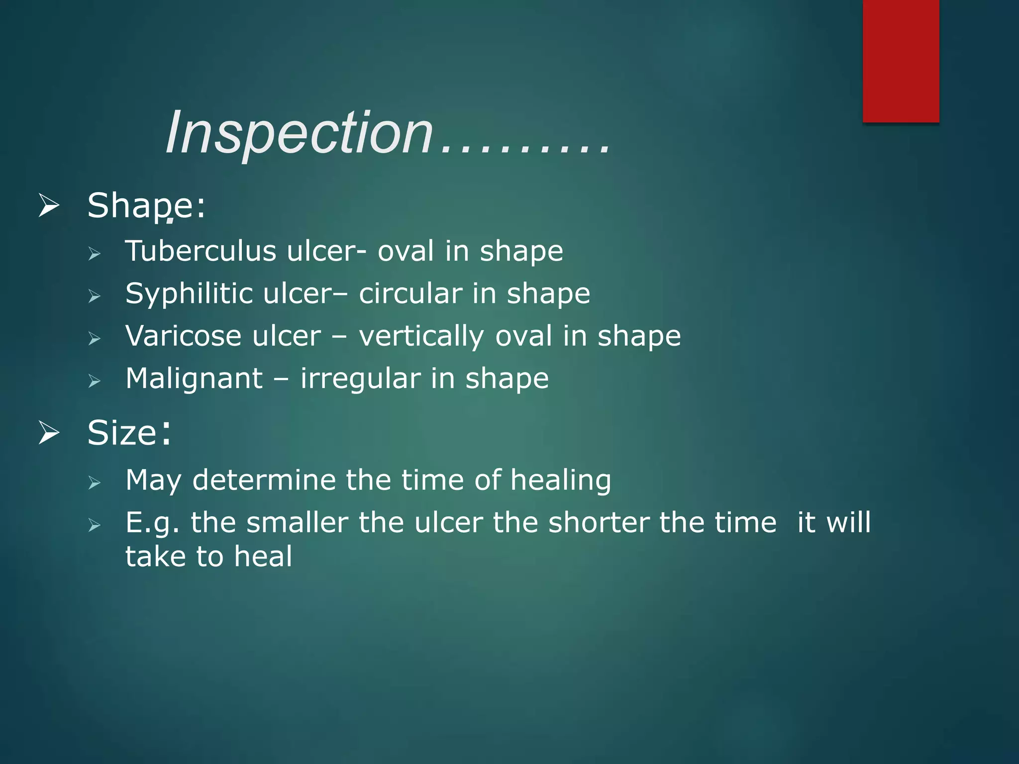 Inspection………
. Shape:
 Tuberculus ulcer- oval in shape
 Syphilitic ulcer– circular in shape
 Varicose ulcer – vertically oval in shape
 Malignant – irregular in shape
 Size:
 May determine the time of healing
 E.g. the smaller the ulcer the shorter the time it will
take to heal
 