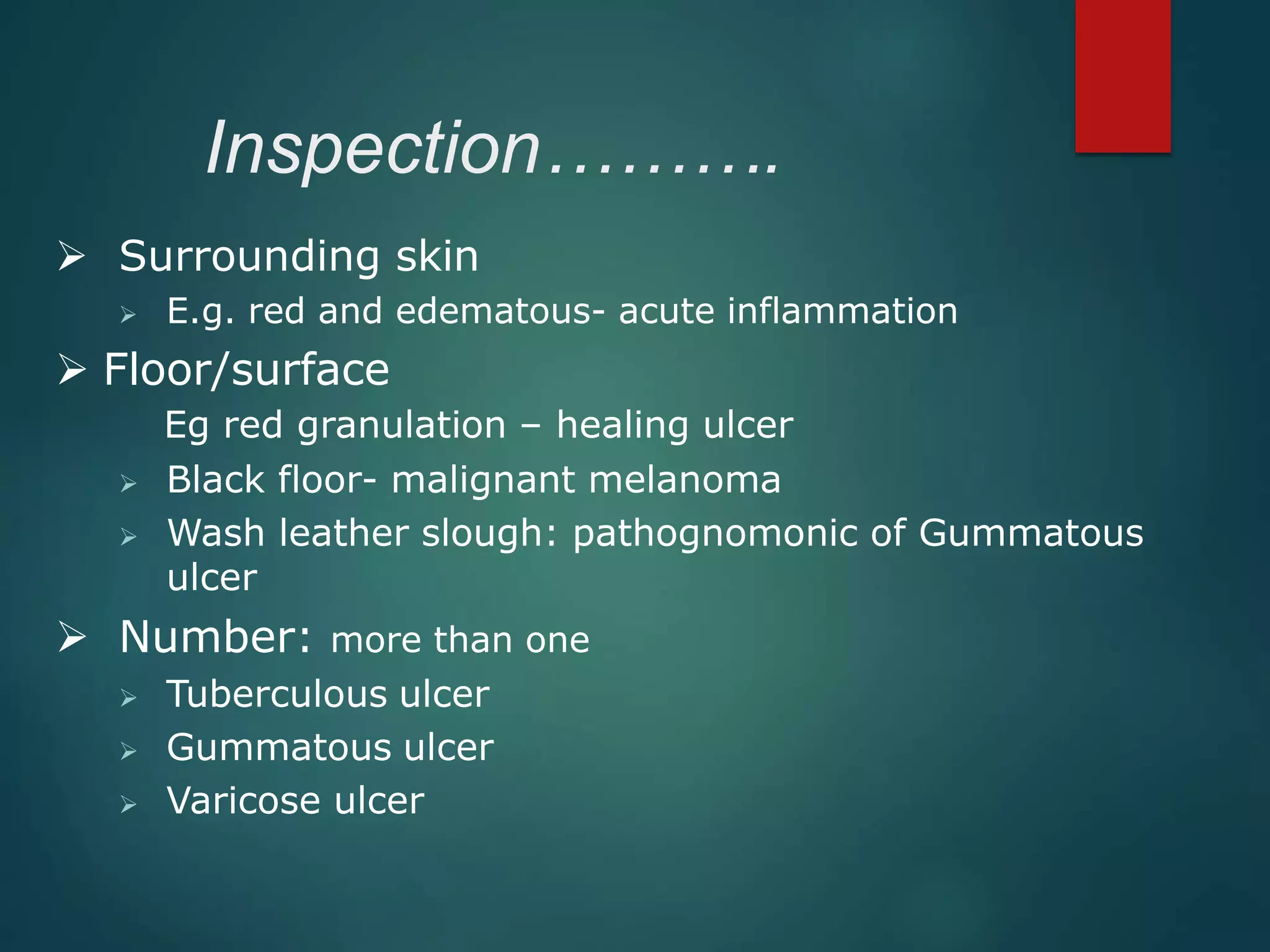 Inspection……….
 Surrounding skin
 E.g. red and edematous- acute inflammation
 Floor/surface
Eg red granulation – healing ulcer
 Black floor- malignant melanoma
 Wash leather slough: pathognomonic of Gummatous
ulcer
 Number: more than one
 Tuberculous ulcer
 Gummatous ulcer
 Varicose ulcer
 
