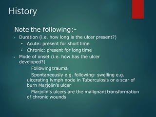 History
Note the following:-
 Duration (i.e. how long is the ulcer present?)
• Acute: present for short time
• Chronic: present for long time
 Mode of onset (i.e. how has the ulcer
developed?)
  Following trauma
  Spontaneously e.g. following- swelling e.g.
ulcerating lymph node in Tuberculosis or a scar of
burn Marjolin’s ulcer
  Marjolin's ulcers are the malignant transformation
of chronic wounds
 