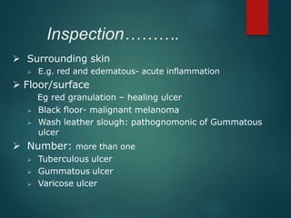 Inspection……….
 Surrounding skin
 E.g. red and edematous- acute inflammation
 Floor/surface
Eg red granulation – healing ulcer
 Black floor- malignant melanoma
 Wash leather slough: pathognomonic of Gummatous
ulcer
 Number: more than one
 Tuberculous ulcer
 Gummatous ulcer
 Varicose ulcer
 