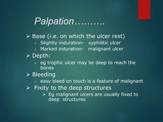 Palpation……….
 Base (i.e. on which the ulcer rest)
 Slightly induration- syphilitic ulcer
 Marked induration- malignant ulcer
 Depth:
 eg trophic ulcer may be deep to reach the
bones
 Bleeding
 easy bleed on touch is a feature of malignant
 Fixity to the deep structures
 Eg malignant ulcers are usually fixed to
deep structures
 