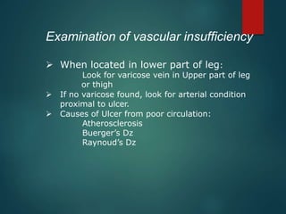 Examination of vascular insufficiency
 When located in lower part of leg:
Look for varicose vein in Upper part of leg
or thigh
 If no varicose found, look for arterial condition
proximal to ulcer.
 Causes of Ulcer from poor circulation:
Atherosclerosis
Buerger’s Dz
Raynoud’s Dz
 