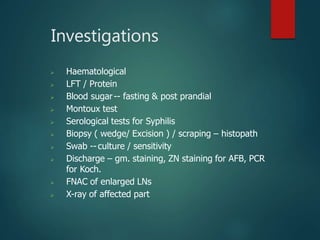 Investigations
 Haematological
 LFT / Protein
 Blood sugar-- fasting & post prandial
 Montoux test
 Serological tests for Syphilis
 Biopsy ( wedge/ Excision ) / scraping – histopath
 Swab --culture / sensitivity
 Discharge – gm. staining, ZN staining for AFB, PCR
for Koch.
 FNAC of enlarged LNs
 X-ray of affected part
 