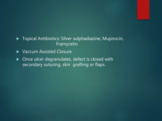  Topical Antibiotics: Silver sulphadiazine, Mupirocin,
Framycetin
 Vaccum Assisted Closure
 Once ulcer degranulates, defect is closed with
secondary suturing, skin grafting or flaps.
 