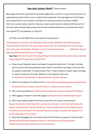 How does Science Work?              (Teachers sheet)


Many people believe that new scientific discoveries happen when a scientist or group of scientists carry out

experiments and collect data to prove or disproves their hypothesis. This does happen but it’s not always

that straightforward. You are going to investigate this discovery process by focusing on ULCERS.

Ulcers are a common medical condition, they occur as open wounds and can be found on different parts of

the body, mouth & stomach (peptic) ulcers are the most commonly known ones, you may have had a mouth

ulcer yourself   , and oooooooooh   do they hurt!



   a) Firstly, write what YOU think are the causes of stomach ulcers?

Use this question as a starter, have some gory pictures of ulcers (included at the end) if you have an

interactive board, brief chat on the causes. Most common views: too much stomach acid, hot food, spicy

food, stress, poor diet & smoking. Tell pupils to edit out all my instruction and …………… dotted lines, they can

keep the questions making their work an A4 page.

   Your Task At or near the end of the task go through the sheet & discuss the answers, have up some big

   Google Images of the bacterium up on the board.


   a) Using a Search Engine(s), research and answer the questions about ulcers. Try single or multiple
       search words to help narrow down your search. Check a few different web pages to find ones that

       are easiest to understand. Try using the keys: Ctrl + f’ keys to help you to search longer text pages

       for specific words more efficiently. Questions can be answered in any order.

       If they have not used the Ctrl + f’, demonstrate their use with a key term.

   a) What are the symptoms of stomach ulcers? Stomach pain/burning/gnawing sensations, appetite loss,

       halitosis (bad breath), nausea, vomit with blood in it, weight loss, blood in faeces

   b) Who or what was Marshall An Australian Doctor/researcher working in the Royal Perth Hospital

   c) What exactly is thought to cause them today? A common bacterium called Helicobacter pylori

   d) Why it was originally thought that bacteria could not be the cause of stomach ulcers?
   Because the stomach contains hydrochloric acid and one of its jobs is to sterilise food entering the

   stomach, they should know this but most still say, ‘The acid breaks down the food’. Dispel this myth.

   You could also ask how many of them buy expensive probiotic yogurt, and guess what happens to the

   bacteria when they hit the stomach?

   e) What was the evidence that the scientist collected that linked this organism to stomach ulcers?
   Marshall tested 100 hundred people with ulcers for the bacterium and 87 tested positive.

   People without ulcers never tested positive for the bacterium
 