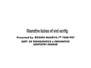 Ulcerative lesions of oral cavity
Presented by: ROSHNI MAURYA,2ND YEAR PGT
DEPT. OF PEDODONTICS & PREVENTIVE
DENTISTRY,GNIDSR
 
