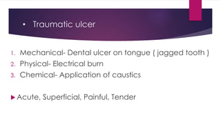 • Traumatic ulcer
1. Mechanical- Dental ulcer on tongue ( jagged tooth )
2. Physical- Electrical burn
3. Chemical- Application of caustics
 Acute, Superficial, Painful, Tender
 