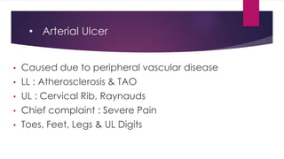 • Arterial Ulcer
• Caused due to peripheral vascular disease
• LL : Atherosclerosis & TAO
• UL : Cervical Rib, Raynauds
• Chief complaint : Severe Pain
• Toes, Feet, Legs & UL Digits
 