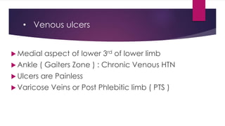 • Venous ulcers
 Medial aspect of lower 3rd of lower limb
 Ankle ( Gaiters Zone ) : Chronic Venous HTN
 Ulcers are Painless
 Varicose Veins or Post Phlebitic limb ( PTS )
 