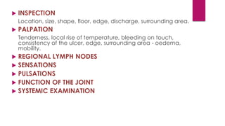  INSPECTION
Location, size, shape, floor, edge, discharge, surrounding area.
 PALPATION
Tenderness, local rise of temperature, bleeding on touch,
consistency of the ulcer, edge, surrounding area - oedema,
mobility.
 REGIONAL LYMPH NODES
 SENSATIONS
 PULSATIONS
 FUNCTION OF THE JOINT
 SYSTEMIC EXAMINATION
 