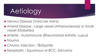Aetiology
 Venous Disease (Varicose Veins)
 Arterial Disease ; Large vessel (Atherosclerosis) or Small
vessel (Diabetes)
 Arteritis : Autoimmune (Rheumatoid Arthritis, Lupus)
 Trauma
 Chronic Infection : TB/Syphilis
 Neoplastic : Squamous or BCC, Sarcoma
 