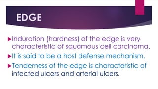 EDGE
Induration (hardness) of the edge is very
characteristic of squamous cell carcinoma.
It is said to be a host defense mechanism.
Tenderness of the edge is characteristic of
infected ulcers and arterial ulcers.
 
