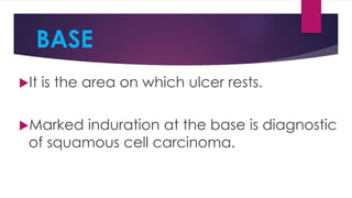 BASE
It is the area on which ulcer rests.
Marked induration at the base is diagnostic
of squamous cell carcinoma.
 