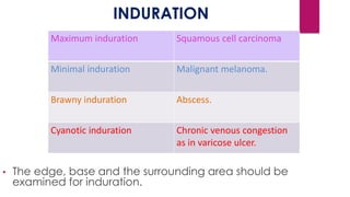 INDURATION
• The edge, base and the surrounding area should be
examined for induration.
Maximum induration Squamous cell carcinoma
Minimal induration Malignant melanoma.
Brawny induration Abscess.
Cyanotic induration Chronic venous congestion
as in varicose ulcer.
 