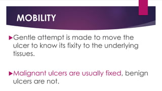 MOBILITY
Gentle attempt is made to move the
ulcer to know its fixity to the underlying
tissues.
Malignant ulcers are usually fixed, benign
ulcers are not.
 