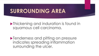 SURROUNDING AREA
Thickening and induration is found in
squamous cell carcinoma.
Tenderness and pitting on pressure
indicates spreading inflammation
surrounding the ulcer.
 