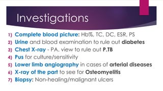 Investigations
1) Complete blood picture: Hb%, TC, DC, ESR, PS
2) Urine and blood examination to rule out diabetes
3) Chest X-ray - PA. view to rule out P.TB
4) Pus for culture/sensitivity
5) Lower limb angiography in cases of arterial diseases
6) X-ray of the part to see for Osteomyelitis
7) Biopsy: Non-healing/malignant ulcers
 