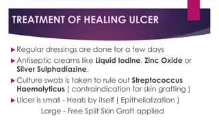 TREATMENT OF HEALING ULCER
 Regular dressings are done for a few days
 Antiseptic creams like Liquid Iodine, Zinc Oxide or
Silver Sulphadiazine.
 Culture swab is taken to rule out Streptococcus
Haemolyticus ( contraindication for skin grafting )
 Ulcer is small - Heals by itself ( Epithelialization )
Large - Free Split Skin Graft applied
 