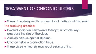 TREATMENT OF CHRONIC ULCERS
 These do not respond to conventional methods of treatment.
The following are tried:
 Infrared radiation, short-wave therapy, ultraviolet rays
decrease the size of the ulcer.
 Amnion helps in epithelialization.
 Chorion helps in granulation tissue.
 These ulcers ultimately may require skin grafting.
 