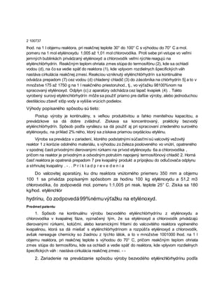 2 100737
lhod. na 1 l objemu reaktora, pri reakčnej teplote 30° do 100° C s výhodou do 70° C a mol.
pomeru na 1 mol etylénoxydu 1,005 až 1,01 mol chlorovodíka. Proti sebe pri vstupe vo veľmi
jemných bublinkách privádzaný etylénoxyd a chlorovodík veľmi rýchle reagujú na
etylénchlórhydrín. Reakčným teplom ohriata zmes stúpa do termosifónu (2), kde sa ochladí
vodou (d), na čo sa vedie späť do reaktora (1), kde vplyvom rozdielnych špecifických váh
nastáva cirkulácia reakčnej zmesi. Reakciou vzniknutý etylénchlórhydrín sa kontinuálne
odvádza prepadom (7) cez vodou (d) chladený chladič (3) do zásobníka na chlórhydrín 5] a to v
množstve 175 až 1750 g na 1 l reakčného priestoruhod., tj., vo výťažku 98100%nom na
spracovaný etylénoxyd. Odplyn (c) z aparatúry odchádza cez lapač kvapiek (4). . Takto
vyrobený surový etylénchlórhydrín môže sa použiť priamo pre daľšie výroby, alebo jednoduchou
destiláciou zbaviť stôp vody a vyššie vrúcich podielov.
Výhody popísaného spôsobu sú tieto:
Postup výroby je kontinuálny, s veľkou produktivitou a ľahko meniteľnou kapacitou, a
prevádzkove sa dá dobre zvládnuť. Získava sa koncentrovaný, prakticky bezvodý
etylénchlórhydrín. Spôsob podľa vynálezu sa dá použiť aj pri spracovaní zriedeného surového
etylénoxydu, na príklad 2% ného, ktorý sa získava priamou oxydáciou etylénu.
Výroba sa prevádza v zariadení, ktorého podstatnými súčasťmi sú valcovitý vežovitý
reaktor 1 z korózie odolného materiálu, s výhodou zo železa pooloveného vo vnútri, opatreného
v spodnej časti prívodnými dierovanými rúrkami na prívod etylénoxydu 6a a chlorovodíka ,
pričom na reaktor je prívodným a odvodným potrubím napojený termosifónový chladič 2. Horná
časť reaktora je opatrená prepadom 7 pre kvapalný produkt a prípojkou do odlučovača odplynu
a strhnutej kvapaliny . - . . P r í k l a d p r e v e d e n i a
Do valcovitej aparatúry, ku dnu reaktora vnútorného priemeru 350 mm a objemu
100 1 sa privádza popísaným spôsobom za hodinu 100 kg etylénoxydu a 51,2 m3
chlorovodíka, čo zodpovedá mol. pomeru 1:1,005 pri reak. teplote 25° C. Získa sa 180
kg/hod. etylénchlór
hydrínu, čo zodpovedá99%némuvýťažku na etylénoxyd.
Predmet patentu
1. Spôsob na kontinuálnu výrobu bezvodého etylénchlórhydrínu z etylénoxydu a
chlorovodíka v kvapalnej fáze, vyznačený tým, že sa etylénoxyd a chlorovodík privádzajú
dierovanými rúrkami, kotúčmi, alebo keramickými fritami do valcovitého reaktora vyplneného
kvapalinou, ktorá sa dá miešať s etylénchlórhydrínom a rozpúšťa etylénoxyd a chlorovodík,
avšak nereaguje chemicky so žiadnou z týchto látok, a to v množstve 1001000 lhod. na 1 l
objemu reaktora, pri reakčnej teplote s výhodou do 70° C, pričom reakčným teplom ohriata
zmes stúpa do termosifónu, kde sa ochladí a vedie späť do reaktora, kde vplyvom rozdielnych
špecifických váh : nastáva cirkulácia reakčnej zmesi. - -
2. Zariadenie na prevádzanie spôsobu výroby bezvodého etylénchlórhydrínu podľa
 